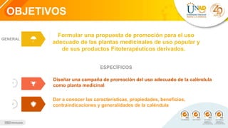 OBJETIVOS
1
2
GENERAL
Diseñar una campaña de promoción del uso adecuado de la caléndula
como planta medicinal
Dar a conocer las características, propiedades, beneficios,
contraindicaciones y generalidades de la caléndula
Formular una propuesta de promoción para el uso
adecuado de las plantas medicinales de uso popular y
de sus productos Fitoterapéuticos derivados.
ESPECÍFICOS
 