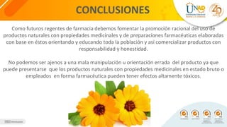 CONCLUSIONES
Como futuros regentes de farmacia debemos fomentar la promoción racional del uso de
productos naturales con propiedades medicinales y de preparaciones farmacéuticas elaboradas
con base en éstos orientando y educando toda la población y así comercializar productos con
responsabilidad y honestidad.
No podemos ser ajenos a una mala manipulación u orientación errada del producto ya que
puede presentarse que los productos naturales con propiedades medicinales en estado bruto o
empleados en forma farmacéutica pueden tener efectos altamente tóxicos.
 