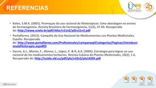 REFERENCIAS
• Rates, S.M.K. (2001). Promoçao do uso racional de fitoterápicos: Uma abordagen no ensino
de farmacognosia. Revista Brasileira de Farmacognosia, 11(2), 57-69. Recuperado
de: http://www.scielo.br/pdf/rbfar/v11n2/a01v11n2.pdf
• Portalfarma. (2012). Campaña de Uso Racional de Medicamentos con Plantas Medicinales.
España. Recuperado
de: http://www.portalfarma.com/Profesionales/campanaspf/categorias/Paginas/introducci
onalafitoterapia.aspx#03
• García, A.J., Morón, F., Alonso, L., López, P. & R, A.K. (2005). Estrategia para lograr un uso
racional de los medicamentos herbarios. Revista Cubana de Plantas Medicinales, 10(2), 1-6.
Recuperado de: http://scielo.sld.cu/pdf/pla/v10n2/pla14205.pdf
 