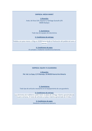 EMPRESA: MEDIA MARKT

                                      1.Situación:
                  Avda. de Elvas S/N, Esquina C/ Santiago Soutullo S/N
                                     06006 Badajoz



                                    2. Suministros:
                          Todo tipo de equipos de electrónica

                              3. Condiciones de entrega:

Pedidos con peso menor a 31kg en 24/48 horas desde la finalización del pedido de lunes a
                                      viernes.

                               4. Condiciones de pago:
                     Al contado o mediante transferencia bancaria




                          EMPRESA: EQUIPA TU GUARDERIA

                                       1.Situación:
             Pol. Ind. La Cepa, C/ El Naranjo, 33 04230 Huercal de Almeria




                                     2. Suministros:
         Todo tipo de artículos necesarios en el equipamiento de una guardería.

                              3. Condiciones de entrega:
 Los elementos de mobiliario suelen tener un plazo de entrega máximo aproximado de
     cuatro semanas. El resto de artículos un plazo máximo aproximado de 15 días.

                               4. Condiciones de pago:
                            Mediante transferencia bancaria
 