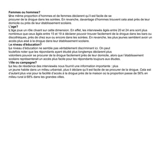 Femmes ou hommes?Une même proportion d’hommes et de femmes déclarent qu’il est facile de seprocurer de la drogue dans les soirées. En revanche, davantage d’hommes trouvent cela aisé près de leur domicile ou près de leur établissement scolaire.L'age?L’âge joue un rôle clivant sur cette dimension. En effet, les interviewés âgés entre 20 et 24 ans sont plus nombreux que ceux âgés entre 15 et 19 à déclarer pouvoir trouver facilement de la drogue dans les bars ou discothèques, près de chez eux ou encore dans les soirées. En revanche, les plus jeunes semblent avoir un accès plus aisé à la drogue dans leur établissement scolaire.Le niveau d'éducation?Le niveau d’éducation ne semble pas véritablement discriminant ici. On peuttoutefois noter que les répondants ayant étudié plus longtemps déclarent plusvolontiers pouvoir se procurer de la drogue facilement près de leur domicile, alors que l’établissement scolaire représenterait un accès plus facile pour les répondants toujours aux études.Ville ou campagne?Le lieu de résidence des interviewés nous fournit une information importante : plusun jeune habite dans un milieu urbanisé, plus il déclare qu’il est facile de se procurer de la drogue. Cela est d’autant plus vrai pour la facilité d’accès à la drogue près de la maison où la proportion passe de 56% en milieu rural à 68% dans les grandes villes.
