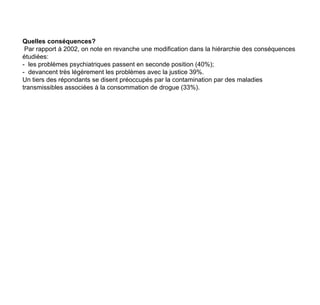 Quelles conséquences?Par rapport à 2002, on note en revanche une modification dans la hiérarchie des conséquences étudiées: -  les problèmes psychiatriques passent en seconde position (40%);-  devancent très légèrement les problèmes avec la justice 39%. Un tiers des répondants se disent préoccupés par la contamination par des maladies transmissibles associées à la consommation de drogue (33%).