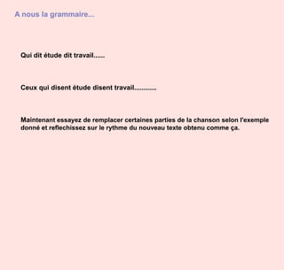 A nous la grammaire...Qui dit étude dit travail......Ceux qui disent étude disent travail............Maintenant essayez de remplacer certaines parties de la chanson selon l'exemple donné et reflechissez sur le rythme du nouveau texte obtenu comme ça.