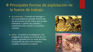  Principales formas de explotación de
la fuerza de trabajo.
 Encomiendas.- Consistía en entregar a
los conquistadores grandes extensiones
de tierra junto con los indios que en ellas
habitaban, a cambio de cuidarlos y
enseñarles a leer, escribir y la doctrina
cristiana.
 Mitas.- Consistía en la obligación a los
indígenas de rebajar en la minas de oro
y plata, reguladas por los reyes de Indias,
excluyendo de estos a los caciques,
inválidos, forasteros y mujeres.
 