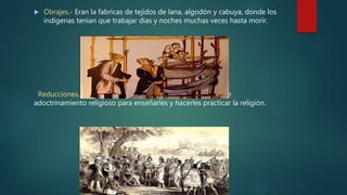  Obrajes.- Eran la fabricas de tejidos de lana, algodón y cabuya, donde los
indígenas tenían que trabajar días y noches muchas veces hasta morir.
Reducciones.- Agrupación de familias indígenas con fines de
adoctrinamiento religioso para enseñarles y hacerles practicar la religión.
 