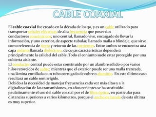 El cable coaxial fue creado en la década de los 30, y es un cable utilizado para
transportar señales eléctricas de alta frecuencia que posee dos
conductores concéntricos, uno central, llamado vivo, encargado de llevar la
información, y uno exterior, de aspecto tubular, llamado malla o blindaje, que sirve
como referencia de tierra y retorno de las corrientes. Entre ambos se encuentra una
capa aislantellamada dieléctrico, de cuyas características dependerá
principalmente la calidad del cable. Todo el conjunto suele estar protegido por una
cubierta aislante.
El conductor central puede estar constituido por un alambre sólido o por varios
hilos retorcidos de cobre; mientras que el exterior puede ser una malla trenzada,
una lámina enrollada o un tubo corrugado de cobre o aluminio. En este último caso
resultará un cable semirrígido.
Debido a la necesidad de manejar frecuencias cada vez más altas y a la
digitalización de las transmisiones, en años recientes se ha sustituido
paulatinamente el uso del cable coaxial por el de fibra óptica, en particular para
distancias superiores a varios kilómetros, porque el ancho de banda de esta última
es muy superior.
 