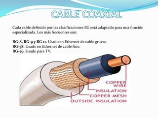 Cada cable definido por las clasificaciones RG está adaptado para una función
especializada. Los más frecuentes son:
RG-8, RG-9 y RG 11. Usado en Ethernet de cable grueso.
RG-58. Usado en Ethernet de cable fino.
RG-59. Usado para TV.
 