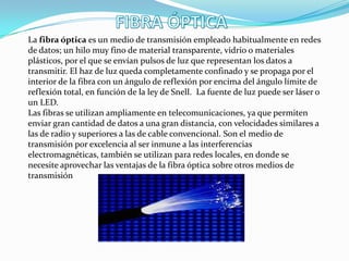 La fibra óptica es un medio de transmisión empleado habitualmente en redes
de datos; un hilo muy fino de material transparente, vidrio o materiales
plásticos, por el que se envían pulsos de luz que representan los datos a
transmitir. El haz de luz queda completamente confinado y se propaga por el
interior de la fibra con un ángulo de reflexión por encima del ángulo límite de
reflexión total, en función de la ley de Snell. La fuente de luz puede ser láser o
un LED.
Las fibras se utilizan ampliamente en telecomunicaciones, ya que permiten
enviar gran cantidad de datos a una gran distancia, con velocidades similares a
las de radio y superiores a las de cable convencional. Son el medio de
transmisión por excelencia al ser inmune a las interferencias
electromagnéticas, también se utilizan para redes locales, en donde se
necesite aprovechar las ventajas de la fibra óptica sobre otros medios de
transmisión
 