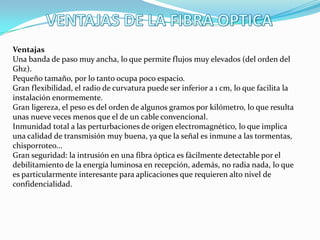 Ventajas
Una banda de paso muy ancha, lo que permite flujos muy elevados (del orden del
Ghz).
Pequeño tamaño, por lo tanto ocupa poco espacio.
Gran flexibilidad, el radio de curvatura puede ser inferior a 1 cm, lo que facilita la
instalación enormemente.
Gran ligereza, el peso es del orden de algunos gramos por kilómetro, lo que resulta
unas nueve veces menos que el de un cable convencional.
Inmunidad total a las perturbaciones de origen electromagnético, lo que implica
una calidad de transmisión muy buena, ya que la señal es inmune a las tormentas,
chisporroteo...
Gran seguridad: la intrusión en una fibra óptica es fácilmente detectable por el
debilitamiento de la energía luminosa en recepción, además, no radia nada, lo que
es particularmente interesante para aplicaciones que requieren alto nivel de
confidencialidad.
 