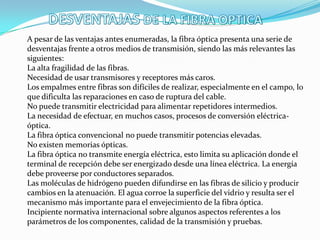 A pesar de las ventajas antes enumeradas, la fibra óptica presenta una serie de
desventajas frente a otros medios de transmisión, siendo las más relevantes las
siguientes:
La alta fragilidad de las fibras.
Necesidad de usar transmisores y receptores más caros.
Los empalmes entre fibras son difíciles de realizar, especialmente en el campo, lo
que dificulta las reparaciones en caso de ruptura del cable.
No puede transmitir electricidad para alimentar repetidores intermedios.
La necesidad de efectuar, en muchos casos, procesos de conversión eléctrica-
óptica.
La fibra óptica convencional no puede transmitir potencias elevadas.
No existen memorias ópticas.
La fibra óptica no transmite energía eléctrica, esto limita su aplicación donde el
terminal de recepción debe ser energizado desde una línea eléctrica. La energía
debe proveerse por conductores separados.
Las moléculas de hidrógeno pueden difundirse en las fibras de silicio y producir
cambios en la atenuación. El agua corroe la superficie del vidrio y resulta ser el
mecanismo más importante para el envejecimiento de la fibra óptica.
Incipiente normativa internacional sobre algunos aspectos referentes a los
parámetros de los componentes, calidad de la transmisión y pruebas.
 