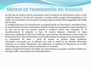 En este tipo de medios tanto la transmisión como la recepción de información se lleva a cabo
mediante antenas. A la hora de transmitir, la antena irradia energía electromagnética en el
medio. Por el contrario, en la recepción la antena capta las ondas electromagnéticas del medio
que la rodea.
La configuración para las transmisiones no guiadas puede ser direccional y omnidireccional.
En la direccional, la antena transmisora emite la energía electromagnética concentrándola en
un haz, por lo que las antenas emisora y receptora deben estar alineadas. En la
omnidireccional, la radiación se hace de manera dispersa, emitiendo en todas
direcciones, pudiendo la señal ser recibida por varias antenas. Generalmente, cuanto mayor es
la frecuencia de la señal transmitida es más factible confinar la energía en un haz direccional.
La transmisión de datos a través de medios no guiados añade problemas
adicionales, provocados por la reflexión que sufre la señal en los distintos obstáculos
existentes en el medio. Resultando más importante el espectro de frecuencias de la señal
transmitida que el propio medio de transmisión en sí mismo.
Según el rango de frecuencias de trabajo, las transmisiones no guiadas se pueden clasificar en
tres tipos: radio, microondas y luz (infrarrojos/láser).
 