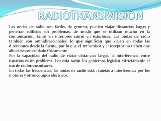 Las ondas de radio son fáciles de generar, pueden viajar distancias largas y
penetrar edificios sin problemas, de modo que se utilizan mucho en la
comunicación, tanto en interiores como en exteriores. Las ondas de radio
también son omnidireccionales, lo que significan que viajan en todas las
direcciones desde la fuente, por lo que el transmisor y el receptor no tienen que
alinearse con cuidado físicamente.
Por la capacidad del radio de viajar distancias largas, la interferencia entre
usuarios es un problema. Por esta razón los gobiernos legislan estrictamente el
uso de radiotransmisores.
En todas las frecuencias, las ondas de radio están sujetas a interferencia por los
motores y otros equipos eléctricos.
 