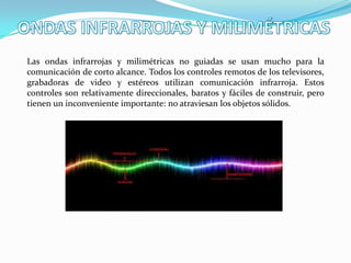 Las ondas infrarrojas y milimétricas no guiadas se usan mucho para la
comunicación de corto alcance. Todos los controles remotos de los televisores,
grabadoras de video y estéreos utilizan comunicación infrarroja. Estos
controles son relativamente direccionales, baratos y fáciles de construir, pero
tienen un inconveniente importante: no atraviesan los objetos sólidos.
 