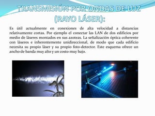 Es útil actualmente en conexiones de alta velocidad a distancias
relativamente cortas. Por ejemplo el conectar las LAN de dos edificios por
medio de láseres montados en sus azoteas. La señalización óptica coherente
con láseres e inherentemente unidireccional, de modo que cada edificio
necesita su propio láser y su propio foto-detector. Este esquema ofrece un
ancho de banda muy alto y un costo muy bajo.
 