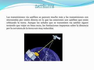 Las transmisiones vía satélites se parecen mucho más a las transmisiones con
microondas por visión directa en la que las estaciones son satélites que están
orbitando la tierra. Aunque las señales que se transmiten vía satélite siguen
teniendo que viajar en línea recta, las limitaciones impuestas sobre la distancia
por la curvatura de la tierra son muy reducidas.
 