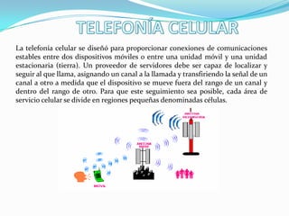 La telefonía celular se diseñó para proporcionar conexiones de comunicaciones
estables entre dos dispositivos móviles o entre una unidad móvil y una unidad
estacionaria (tierra). Un proveedor de servidores debe ser capaz de localizar y
seguir al que llama, asignando un canal a la llamada y transfiriendo la señal de un
canal a otro a medida que el dispositivo se mueve fuera del rango de un canal y
dentro del rango de otro. Para que este seguimiento sea posible, cada área de
servicio celular se divide en regiones pequeñas denominadas células.
 
