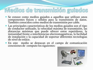  Se conoce como medios guiados a aquellos que utilizan unos
componentes físicos y sólidos para la transmisión de datos.
También conocidos como medios de transmisión por cable.
 Las principales características de los medios guiados son el tipo
de conductor utilizado, la velocidad máxima de transmisión, las
distancias máximas que puede ofrecer entre repetidores, la
inmunidad frente a interferencias electromagnéticas, la facilidad
de instalación y la capacidad de soportar diferentes tecnologías
de nivel de enlace.
 En este medio se destacan en el campo de comunicación
conexiones de computo los siguientes:
 