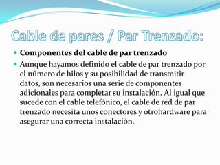  Componentes del cable de par trenzado
 Aunque hayamos definido el cable de par trenzado por
el número de hilos y su posibilidad de transmitir
datos, son necesarios una serie de componentes
adicionales para completar su instalación. Al igual que
sucede con el cable telefónico, el cable de red de par
trenzado necesita unos conectores y otrohardware para
asegurar una correcta instalación.
 