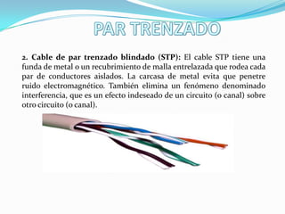 2. Cable de par trenzado blindado (STP): El cable STP tiene una
funda de metal o un recubrimiento de malla entrelazada que rodea cada
par de conductores aislados. La carcasa de metal evita que penetre
ruido electromagnético. También elimina un fenómeno denominado
interferencia, que es un efecto indeseado de un circuito (o canal) sobre
otro circuito (o canal).
 