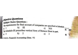 _ objective Questions
yfultiple Choice Questions :
the requirements for final account of companies are specified in Schedul
) I b) ll c) Xl ™
The Schedule III prescribes vertical form of Balance Sheet in part.
) 4 b) 2 | c) 3
YRMS.—Financial Accounting (Sem.—V)
 