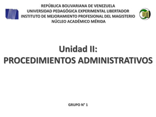 Unidad II:
PROCEDIMIENTOS ADMINISTRATIVOS
GRUPO N° 1
REPÚBLICA BOLIVARIANA DE VENEZUELA
UNIVERSIDAD PEDAGÓGICA EXPERIMENTAL LIBERTADOR
INSTITUTO DE MEJORAMIENTO PROFESIONAL DEL MAGISTERIO
NÚCLEO ACADÉMICO MÉRIDA
 