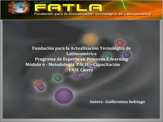 Fundación para la Actualización Tecnológica de Latinoamérica Programa de Experto en Procesos E-learning Módulo 6 - Metodología  PACIE – Capacitación FASE Cierre  Autora : Guillermina Indriago  