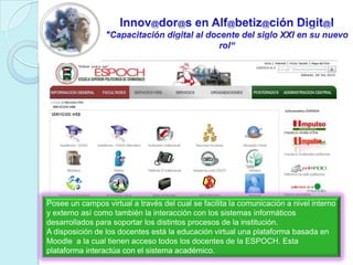 Innov@dor@s en Alf@betiz@ciónDigit@l"Capacitación digital al docente del siglo XXI en su nuevo rol“Posee un campos virtual a través del cual se facilita la comunicación a nivel interno y externo así como también la interacción con los sistemas informáticos desarrollados para soportar los distintos procesos de la institución.A disposición de los docentes está la educación virtual una plataforma basada en Moodle  a la cual tienen acceso todos los docentes de la ESPOCH. Esta plataforma interactúa con el sistema académico.