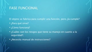FASE FUNCIONAL
El objeto se fabrica para cumplir una función, pero ¿la cumple?
• ¿Para qué sirve?
• ¿Cómo funciona?
• ¿Cuáles son los riesgos que tiene su manejo en cuanto a la
seguridad?.
• ¿Necesita manual de instrucciones?
 