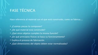 FASE TÉCNICA
Hace referencia al material con el que está construido, como se fabrica....
• ¿Cuántas piezas lo componen?
• ¿De qué material está construido?
• ¿Qué otros objetos cumplen la misma función?
• ¿En qué principios físicos se basa su funcionamiento?
• Explica el proceso de fabricación
• ¿Qué dimensiones del objeto deben estar normalizadas?
 