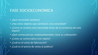 FASE SOCIOECONOMICA
• ¿Qué necesidad satisface?
• ¿Hay otros objetos que satisfacen esta necesidad?
• ¿Cómo se resolvía esta necesidad antes de la existencia de este
objeto?
• ¿Qué consecuencias medioambientales tiene su utilización?.
• ¿Cómo se comercializa este objeto?
• ¿Cuál es el coste de fabricación?
• ¿Cuál es el precio de venta al público?
 