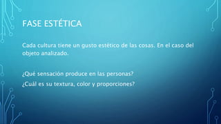 FASE ESTÉTICA
Cada cultura tiene un gusto estético de las cosas. En el caso del
objeto analizado.
¿Qué sensación produce en las personas?
¿Cuál es su textura, color y proporciones?
 