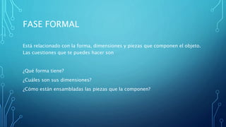 FASE FORMAL
Está relacionado con la forma, dimensiones y piezas que componen el objeto.
Las cuestiones que te puedes hacer son
¿Qué forma tiene?
¿Cuáles son sus dimensiones?
¿Cómo están ensambladas las piezas que la componen?
 
