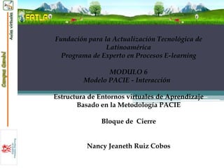 Fundación para la Actualización Tecnológica de
                Latinoamérica
  Programa de Experto en Procesos E-learning

                MODULO 6
         Modelo PACIE - Interacción

Estructura de Entornos virtuales de Aprendizaje
       Basado en la Metodología PACIE

              Bloque de Cierre


          Nancy Jeaneth Ruiz Cobos
 