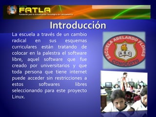 La escuela a través de un cambio
radical en sus esquemas
curriculares están tratando de
colocar en la palestra el software
libre, aquel software que fue
creado por universitarios y que
toda persona que tiene internet
puede acceder sin restricciones a
estos softwares libres
seleccionando para este proyecto
Linux.
 
