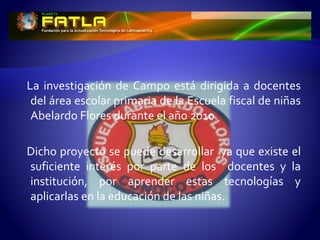 La investigación de Campo está dirigida a docentes
del área escolar primaria de la Escuela fiscal de niñas
Abelardo Flores durante el año 2010.
Dicho proyecto se puede desarrollar ya que existe el
suficiente interés por parte de los docentes y la
institución, por aprender estas tecnologías y
aplicarlas en la educación de las niñas.
 