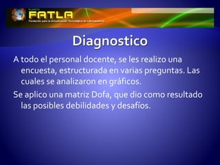 A todo el personal docente, se les realizo una
encuesta, estructurada en varias preguntas. Las
cuales se analizaron en gráficos.
Se aplico una matriz Dofa, que dio como resultado
las posibles debilidades y desafíos.
 