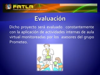 Dicho proyecto será evaluado constantemente
con la aplicación de actividades internas de aula
virtual monitoreadas por los asesores del grupo
Prometeo.
 