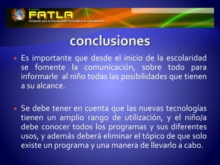 Es importante que desde el inicio de la escolaridad
se fomente la comunicación, sobre todo para
informarle al niño todas las posibilidades que tienen
a su alcance.
 Se debe tener en cuenta que las nuevas tecnologías
tienen un amplio rango de utilización, y el niño/a
debe conocer todos los programas y sus diferentes
usos, y además deberá eliminar el tópico de que solo
existe un programa y una manera de llevarlo a cabo.
 