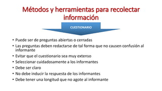 Métodos y herramientas para recolectar
información
• Puede ser de preguntas abiertas o cerradas
• Las preguntas deben redactarse de tal forma que no causen confusión al
informante
• Evitar que el cuestionario sea muy extenso
• Seleccionar cuidadosamente a los informantes
• Debe ser claro
• No debe inducir la respuesta de los informantes
• Debe tener una longitud que no agote al informante
CUESTIONARIO
 