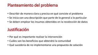 Planteamiento del problema
• Describir de manera clara y precisa en qué consiste el problema
• Se inicia con una descripción que parte de lo general a lo particular
• Se deben emplear los insumos obtenidos en la recolección de datos
Justificación
• Por qué es importante realizar la intervención
• Cuáles son los beneficios que obtendrá la comunidad
• Qué sucedería de no implementarse una propuesta de solución
 