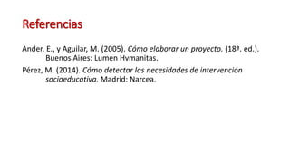 Referencias
Ander, E., y Aguilar, M. (2005). Cómo elaborar un proyecto. (18ª. ed.).
Buenos Aires: Lumen Hvmanitas.
Pérez, M. (2014). Cómo detectar las necesidades de intervención
socioeducativa. Madrid: Narcea.
 
