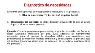 Diagnóstico de necesidades
Mediante el diagnóstico de necesidad se da respuesta a las preguntas
1. ¿Qué se quiere hacer? y 2. ¿por qué se quiere hacer?
1. Descripción del proyecto: Se debe describir brevemente lo que se desea
lograr o alcanzar con el proyecto.
Ejemplo: Con este proyecto se pretende lograr que la comunidad del Sector el
Rosal, Municipio Maracaibo del Edo. Zulia, adquiera las herramientas
necesarias para el manejo de desechos sólidos que constituyen una
problemática que tiene un impacto ambiental y de salud para las personas que
allí residen (Esta breve descripción se coloca en el formulario, apartado “Área
del proyecto”)
 