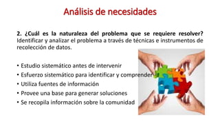 Análisis de necesidades
2. ¿Cuál es la naturaleza del problema que se requiere resolver?
Identificar y analizar el problema a través de técnicas e instrumentos de
recolección de datos.
• Estudio sistemático antes de intervenir
• Esfuerzo sistemático para identificar y comprender
• Utiliza fuentes de información
• Provee una base para generar soluciones
• Se recopila información sobre la comunidad
 
