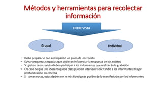 Métodos y herramientas para recolectar
información
ENTREVISTA
Grupal Individual
• Debe prepararse con anticipación un guion de entrevista
• Evitar preguntas sesgadas que pudieran influenciar la respuesta de los sujetos
• Si graban la entrevista deben participar a los informantes que realizarán la grabación
• En caso de que una idea no quede clara pueden intervenir solicitando a los informantes mayor
profundización en el tema
• Si toman notas, estas deben ser lo más fidedignas posible de lo manifestado por los informantes
 