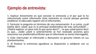 Ejemplo de entrevista:
1. Explicar brevemente en qué consiste la entrevista y el por qué lo ha
seleccionado como informante (este momento es crucial porque permite
establecer el adecuado rapport con el informante).
2. Formular la pregunta en términos de una conversación: A su juicio, ¿cuál
podría decir usted, que es la principal problemática de esta comunidad?....
¿Podría explicar un poco más lo que quiso decir?... Lo que usted quiere decir
es que… ¿Sabe usted si anteriormente se han realizado acciones para
solucionar esa problemática?(Evitar que el informante se sienta interrogado).
3. Evite interrumpir al informante y demuestre un genuino interés en sus
planteamientos.
4. Al finalizar la entrevista agradezca su disposición a colaborar con su
trabajo.
 