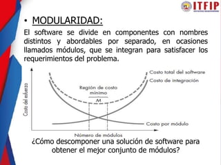 • MODULARIDAD:
El software se divide en componentes con nombres
distintos y abordables por separado, en ocasiones
llamados módulos, que se integran para satisfacer los
requerimientos del problema.
¿Cómo descomponer una solución de software para
obtener el mejor conjunto de módulos?
 