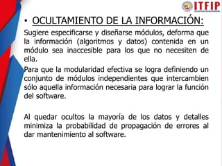 • OCULTAMIENTO DE LA INFORMACIÓN:
Sugiere especificarse y diseñarse módulos, deforma que
la información (algoritmos y datos) contenida en un
módulo sea inaccesible para los que no necesiten de
ella.
Para que la modularidad efectiva se logra definiendo un
conjunto de módulos independientes que intercambien
sólo aquella información necesaria para lograr la función
del software.
Al quedar ocultos la mayoría de los datos y detalles
minimiza la probabilidad de propagación de errores al
dar mantenimiento al software.
 
