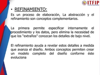 • REFINAMIENTO:
Es un proceso de elaboración, La abstracción y el
refinamiento son conceptos complementarios.
La primera permite especificar internamente el
procedimiento y los datos, pero elimina la necesidad de
que los “extraños” conozcan los detalles de bajo nivel.
El refinamiento ayuda a revelar estos detalles a medida
que avanza el diseño. Ambos conceptos permiten crear
un modelo completo del diseño conforme éste
evoluciona
 