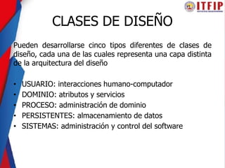 CLASES DE DISEÑO
Pueden desarrollarse cinco tipos diferentes de clases de
diseño, cada una de las cuales representa una capa distinta
de la arquitectura del diseño
• USUARIO: interacciones humano-computador
• DOMINIO: atributos y servicios
• PROCESO: administración de dominio
• PERSISTENTES: almacenamiento de datos
• SISTEMAS: administración y control del software
 