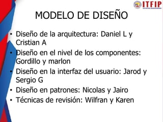 MODELO DE DISEÑO
• Diseño de la arquitectura: Daniel L y
Cristian A
• Diseño en el nivel de los componentes:
Gordillo y marlon
• Diseño en la interfaz del usuario: Jarod y
Sergio G
• Diseño en patrones: Nicolas y Jairo
• Técnicas de revisión: Wilfran y Karen
 